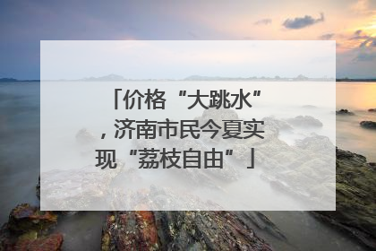 价格“大跳水”，济南市民今夏实现“荔枝自由”