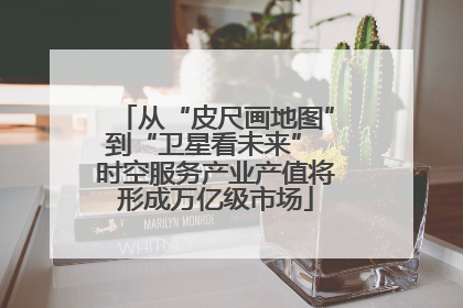 从“皮尺画地图”到“卫星看未来” 时空服务产业产值将形成万亿级市场