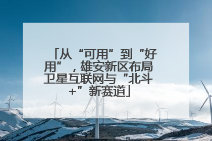 从“可用”到“好用”，雄安新区布局卫星互联网与“北斗+”新赛道