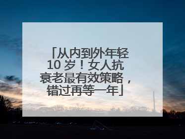 从内到外年轻 10 岁！女人抗衰老最有效策略，错过再等一年