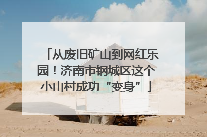 从废旧矿山到网红乐园！济南市钢城区这个小山村成功“变身”