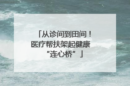 从诊间到田间！医疗帮扶架起健康“连心桥”