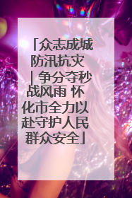 众志成城 防汛抗灾｜争分夺秒战风雨 怀化市全力以赴守护人民群众安全