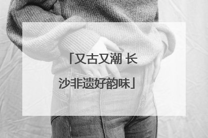 又古又潮 长沙非遗好韵味