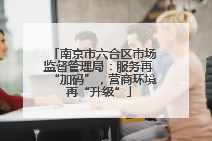 南京市六合区市场监督管理局：服务再“加码”，营商环境再“升级”