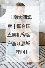 南太湖观察｜联合国直属机构落户浙江县城三年间