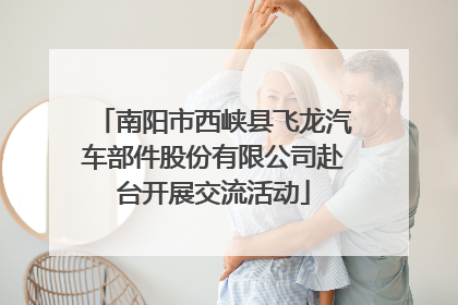 南阳市西峡县飞龙汽车部件股份有限公司赴台开展交流活动