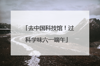 去中国科技馆！过科学味六一端午
