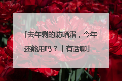 去年剩的防晒霜，今年还能用吗？丨有话聊