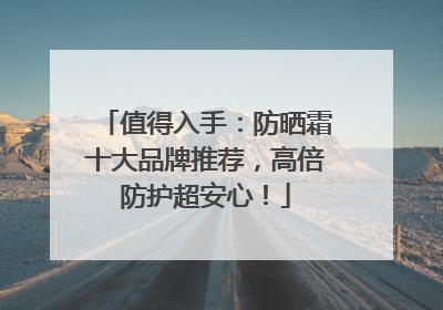 值得入手：防晒霜十大品牌推荐，高倍防护超安心！