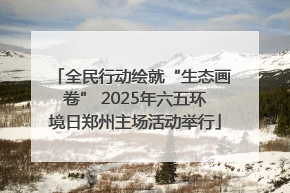 全民行动绘就“生态画卷” 2025年六五环境日郑州主场活动举行