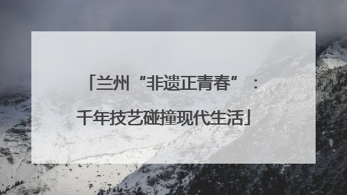 兰州“非遗正青春”：千年技艺碰撞现代生活