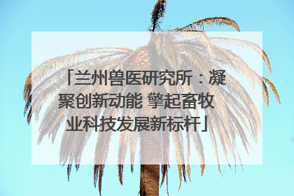 兰州兽医研究所：凝聚创新动能 擎起畜牧业科技发展新标杆
