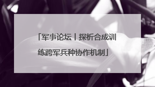 军事论坛丨探析合成训练跨军兵种协作机制