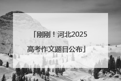 刚刚！河北2025高考作文题目公布