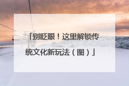 别眨眼！这里解锁传统文化新玩法（图）