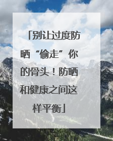 别让过度防晒“偷走”你的骨头！防晒和健康之间这样平衡