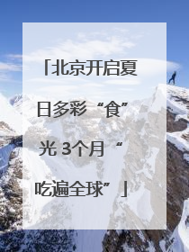 北京开启夏日多彩“食”光 3个月“吃遍全球”