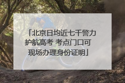北京日均近七千警力护航高考 考点门口可现场办理身份证明