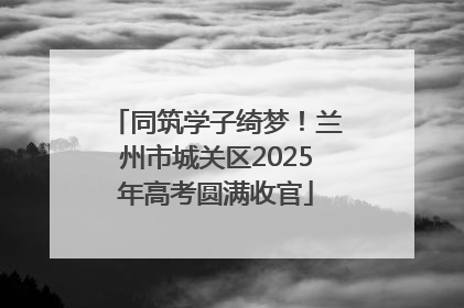 同筑学子绮梦！兰州市城关区2025年高考圆满收官