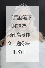 后浪笔下的2025河南高考作文，邀你来打分