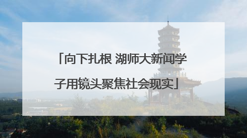 向下扎根 湖师大新闻学子用镜头聚焦社会现实