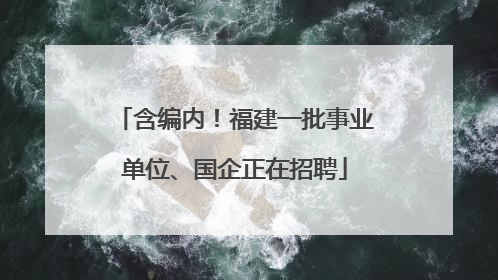 含编内！福建一批事业单位、国企正在招聘