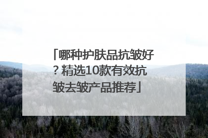 哪种护肤品抗皱好？精选10款有效抗皱去皱产品推荐