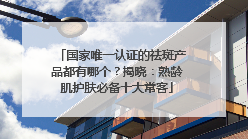 国家唯一认证的祛斑产品都有哪个？揭晓：熟龄肌护肤必备十大常客