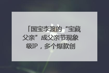国宝李渡的“宝藏父亲”成父亲节现象级IP，多个爆款创造数千万流量