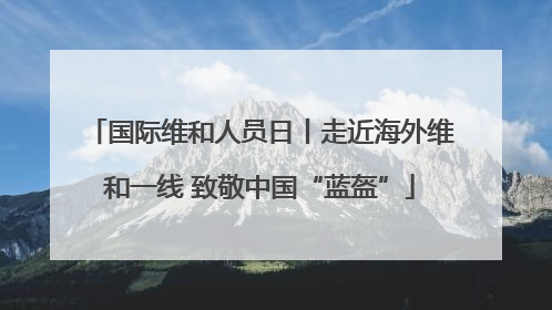 国际维和人员日丨走近海外维和一线 致敬中国“蓝盔”