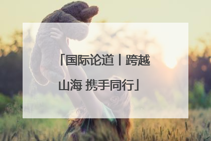 国际论道丨跨越山海 携手同行