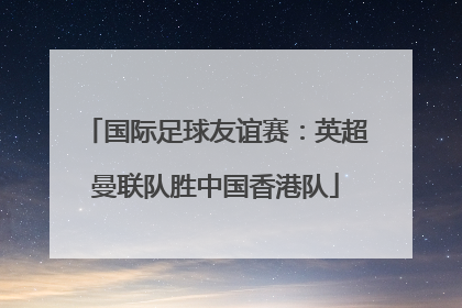 国际足球友谊赛：英超曼联队胜中国香港队