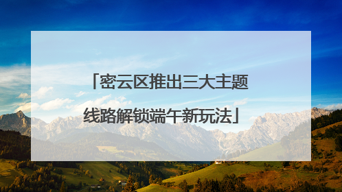 密云区推出三大主题线路解锁端午新玩法