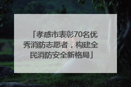 孝感市表彰70名优秀消防志愿者，构建全民消防安全新格局