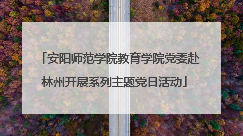 安阳师范学院教育学院党委赴林州开展系列主题党日活动
