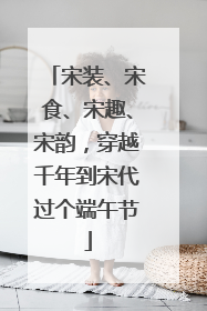 宋装、宋食、宋趣、宋韵，穿越千年到宋代过个端午节