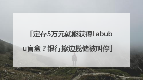 定存5万元就能获得Labubu盲盒？银行擦边揽储被叫停