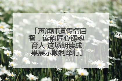 声润师道传情启智，读韵匠心铸魂育人 这场朗读成果展示顺利举行