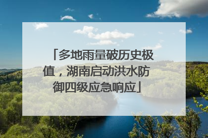 多地雨量破历史极值，湖南启动洪水防御四级应急响应