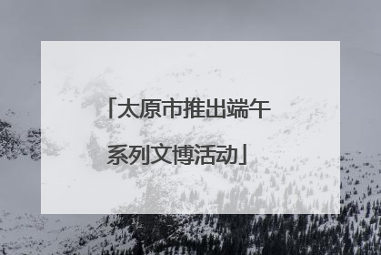 太原市推出端午系列文博活动