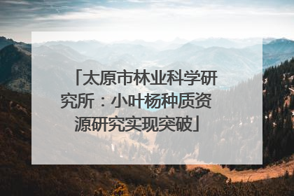 太原市林业科学研究所：小叶杨种质资源研究实现突破