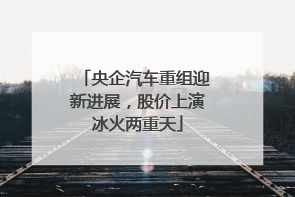 央企汽车重组迎新进展，股价上演冰火两重天