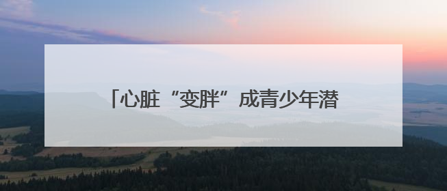 心脏“变胖”成青少年潜在“杀手”！医生提醒→
