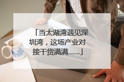 当太湖湾遇见深圳湾，这场产业对接干货满满……