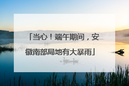 当心！端午期间，安徽南部局地有大暴雨