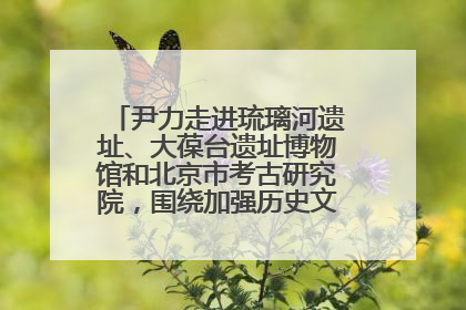 尹力走进琉璃河遗址、大葆台遗址博物馆和北京市考古研究院，围绕加强历史文化名城保护调研