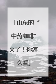 山东的“中药咖啡”火了！你怎么看