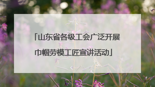 山东省各级工会广泛开展巾帼劳模工匠宣讲活动