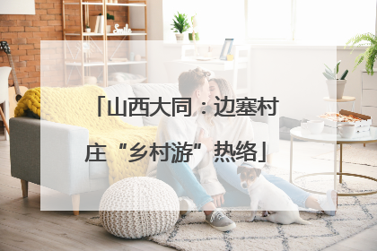 山西大同：边塞村庄“乡村游”热络